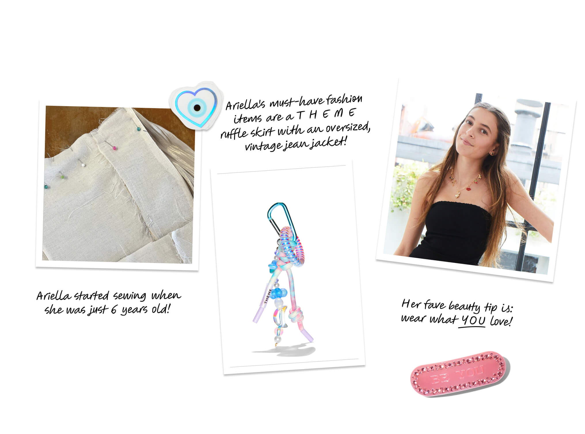 Ariella started sewing when she was just 6 years old! Ariella's must-have fashion items are a T H E M E ruffle skirt with an oversized, vintage jean jacket! Her fave beauty tip is: wear what YOU love!
